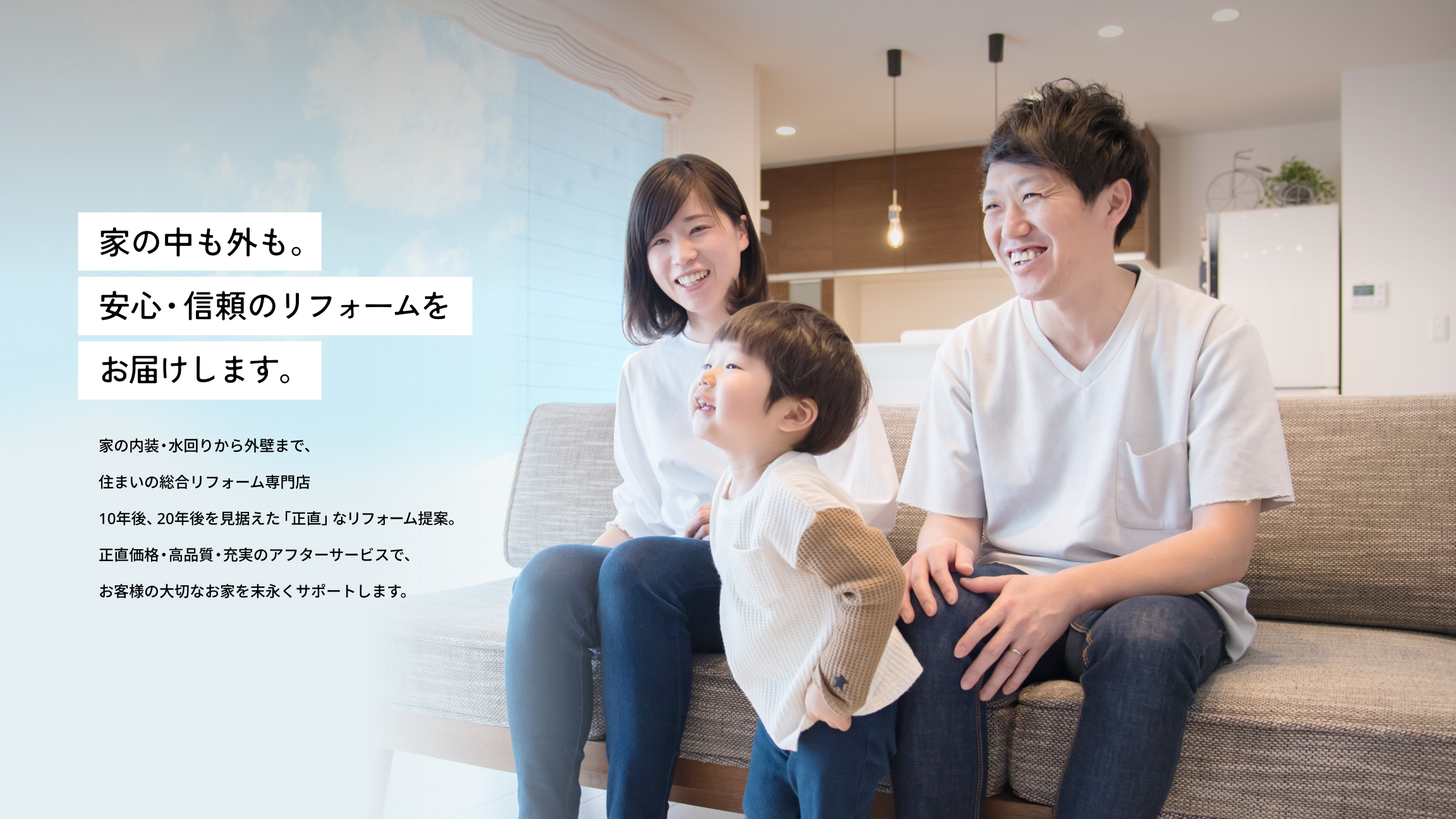家の中も外も。安心・信頼のリフォームをお届けします。 家の内装・水回りから外壁まで、住まいの総合リフォーム専門店 10年後、20年後を見据えた「正直」なリフォーム提案。正直価格・高品質・充実のアフターサービスで、お客様の大切なお家を末永くサポートします。